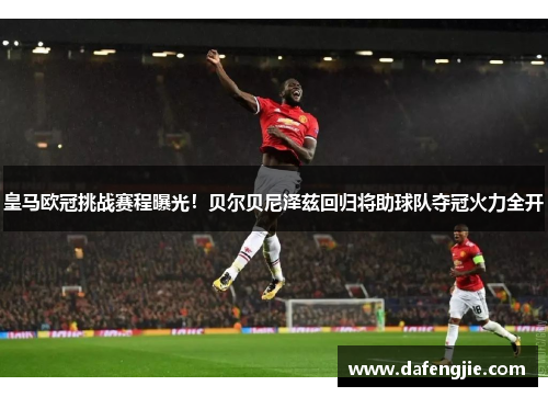 皇马欧冠挑战赛程曝光！贝尔贝尼泽兹回归将助球队夺冠火力全开
