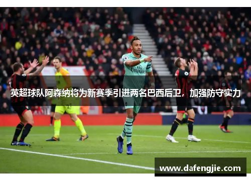 英超球队阿森纳将为新赛季引进两名巴西后卫，加强防守实力