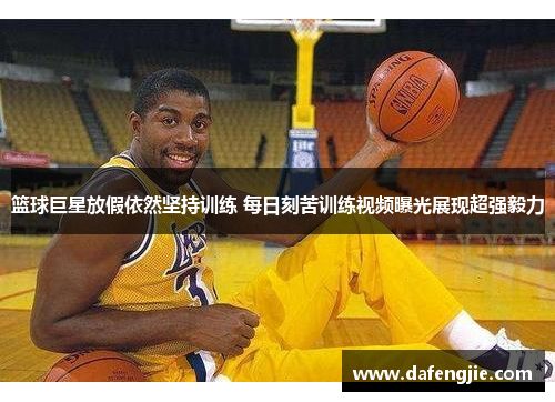 篮球巨星放假依然坚持训练 每日刻苦训练视频曝光展现超强毅力