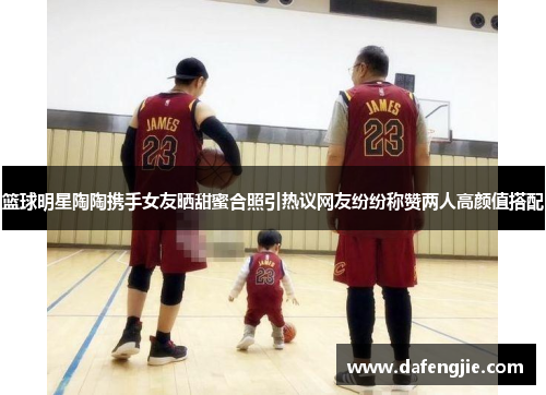 篮球明星陶陶携手女友晒甜蜜合照引热议网友纷纷称赞两人高颜值搭配