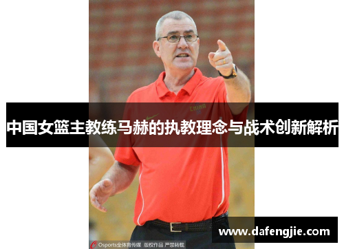 中国女篮主教练马赫的执教理念与战术创新解析
