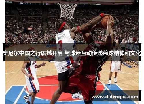 奥尼尔中国之行震撼开启 与球迷互动传递篮球精神和文化