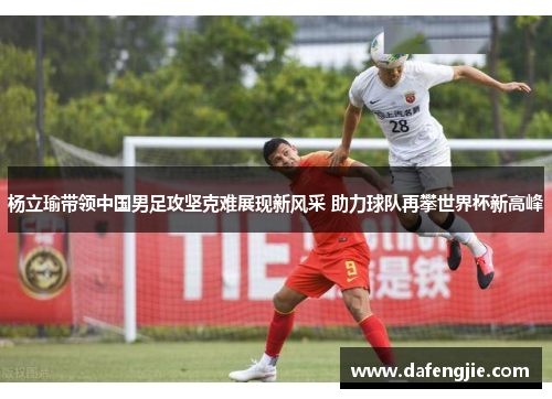 杨立瑜带领中国男足攻坚克难展现新风采 助力球队再攀世界杯新高峰