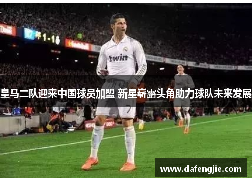 皇马二队迎来中国球员加盟 新星崭露头角助力球队未来发展